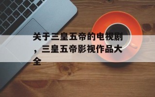 关于三皇五帝的电视剧，三皇五帝影视作品大全