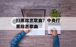 扫黑除恶歌曲？中央打黑除恶歌曲