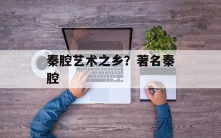 秦腔艺术之乡？著名秦腔
