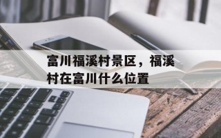 富川福溪村景区，福溪村在富川什么位置