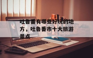 吐鲁番有哪些好玩的地方，吐鲁番市十大旅游景点