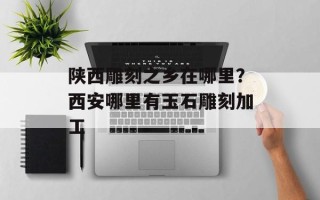 陕西雕刻之乡在哪里？西安哪里有玉石雕刻加工