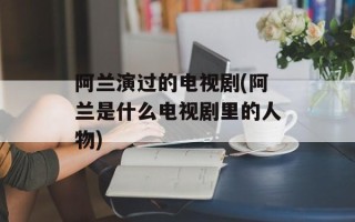 阿兰演过的电视剧(阿兰是什么电视剧里的人物)