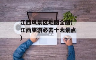 江西风景区地图全图(江西旅游必去十大景点)