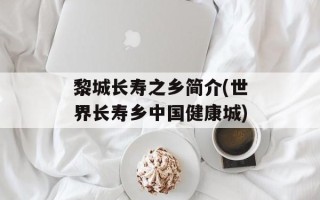 黎城长寿之乡简介(世界长寿乡中国健康城)