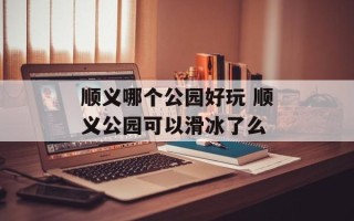 顺义哪个公园好玩 顺义公园可以滑冰了么