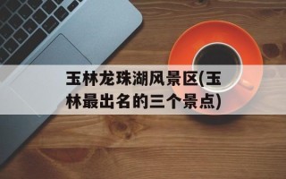 玉林龙珠湖风景区(玉林最出名的三个景点)