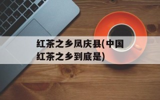 红茶之乡凤庆县(中国红茶之乡到底是)