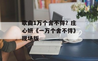 歌曲1万个舍不得？庄心妍《一万个舍不得》现场版