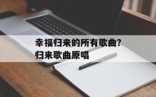 幸福归来的所有歌曲？归来歌曲原唱