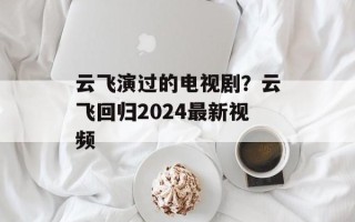 云飞演过的电视剧？云飞回归2024最新视频