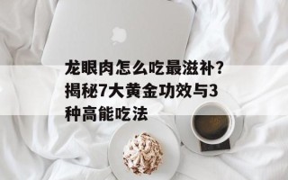 龙眼肉怎么吃最滋补？揭秘7大黄金功效与3种高能吃法