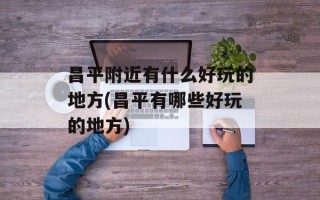 昌平附近有什么好玩的地方(昌平有哪些好玩的地方)