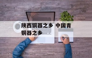陕西铜器之乡 中国青铜器之乡