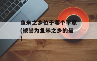 鱼米之乡位于哪个平原(被誉为鱼米之乡的是)