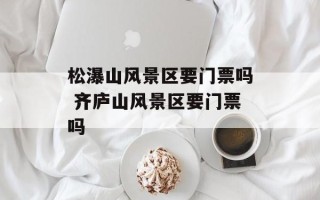 松瀑山风景区要门票吗 齐庐山风景区要门票吗