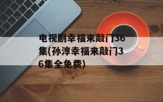 电视剧幸福来敲门36集(孙淳幸福来敲门36集全免费)