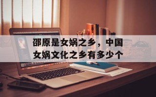 邵原是女娲之乡，中国女娲文化之乡有多少个