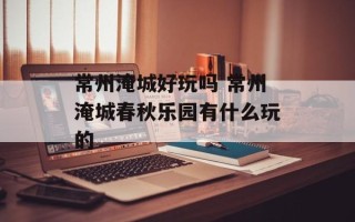 常州淹城好玩吗 常州淹城春秋乐园有什么玩的