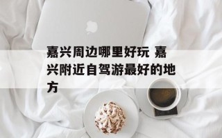 嘉兴周边哪里好玩 嘉兴附近自驾游最好的地方
