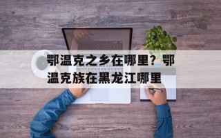 鄂温克之乡在哪里？鄂温克族在黑龙江哪里