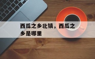 西瓜之乡北镇，西瓜之乡是哪里