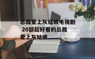 总裁爱上灰姑娘电视剧 20部超好看的总裁爱上灰姑娘