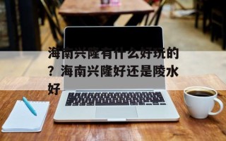 海南兴隆有什么好玩的？海南兴隆好还是陵水好