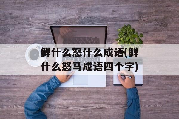 鲜什么怒什么成语(鲜什么怒马成语四个字)-第1张图片-