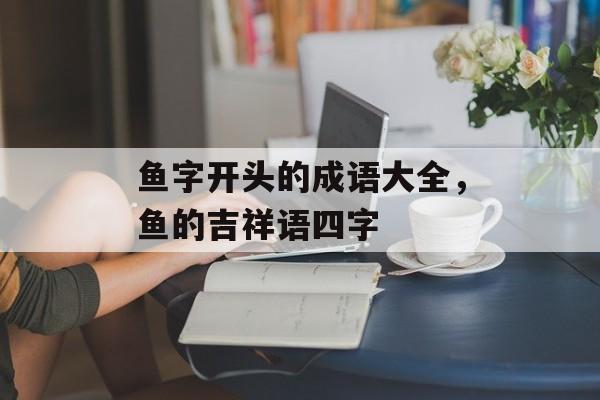 鱼字开头的成语大全，鱼的吉祥语四字-第1张图片-