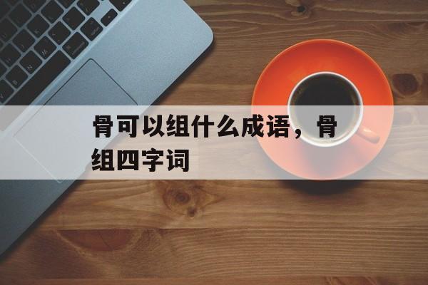 骨可以组什么成语，骨组四字词-第1张图片-