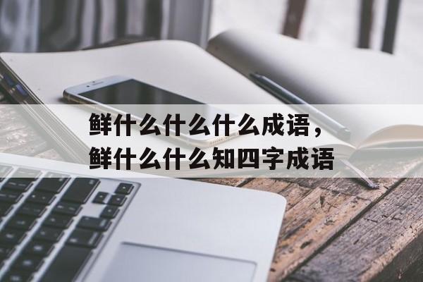 鲜什么什么什么成语，鲜什么什么知四字成语-第1张图片-
