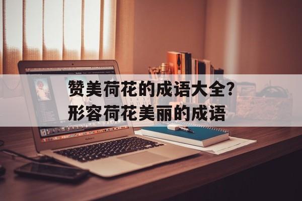 赞美荷花的成语大全？形容荷花美丽的成语-第1张图片-