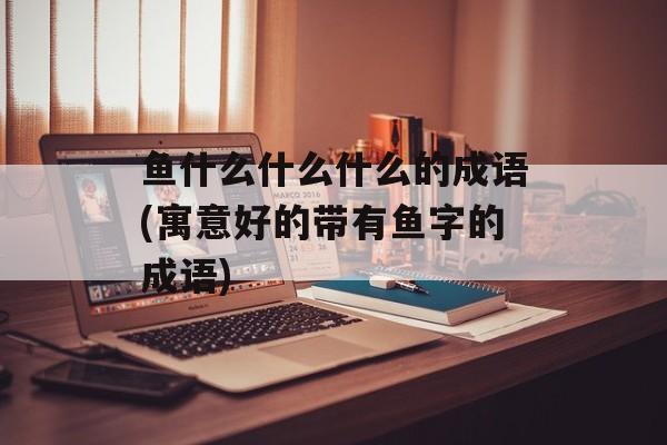鱼什么什么什么的成语(寓意好的带有鱼字的成语)-第1张图片-