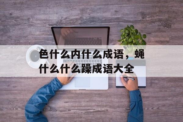 色什么内什么成语，蝇什么什么躁成语大全-第1张图片-