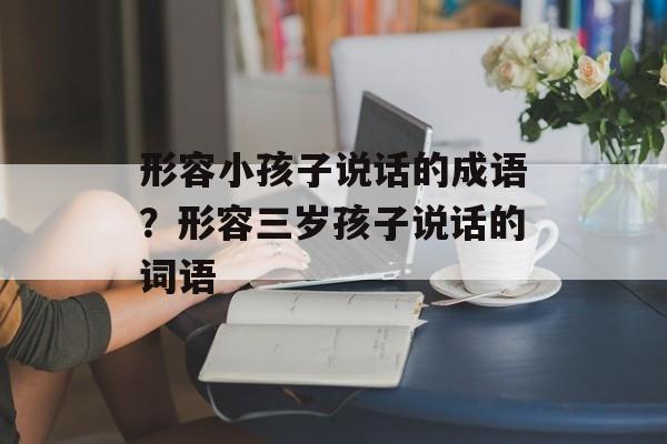 形容小孩子说话的成语？形容三岁孩子说话的词语-第1张图片-