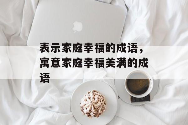 表示家庭幸福的成语，寓意家庭幸福美满的成语-第1张图片-
