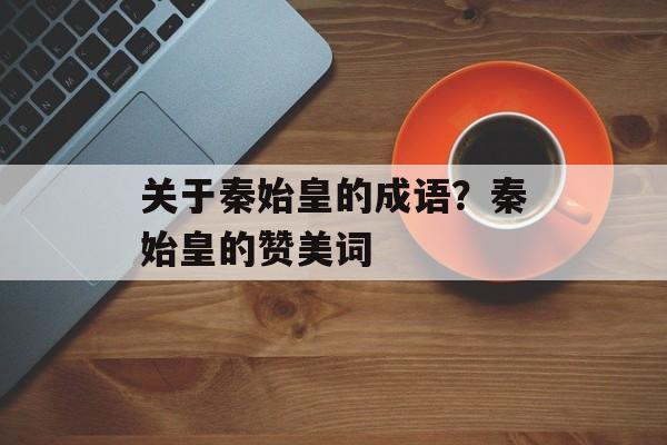 关于秦始皇的成语？秦始皇的赞美词-第1张图片-