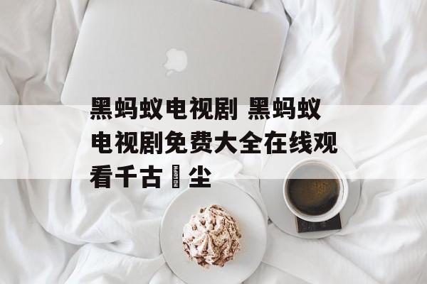 黑蚂蚁电视剧 黑蚂蚁电视剧免费大全在线观看千古玦尘-第1张图片-