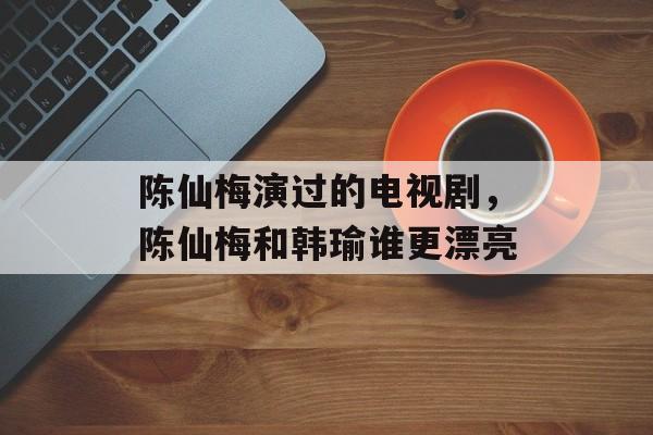 陈仙梅演过的电视剧，陈仙梅和韩瑜谁更漂亮-第1张图片-