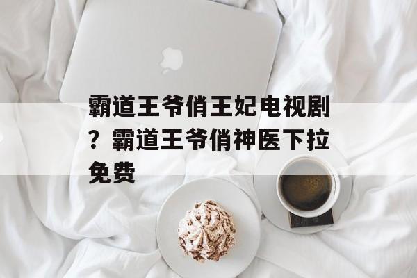 霸道王爷俏王妃电视剧？霸道王爷俏神医下拉免费-第1张图片-