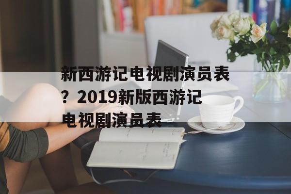 新西游记电视剧演员表？2019新版西游记电视剧演员表-第1张图片-