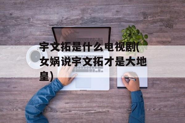 宇文拓是什么电视剧(女娲说宇文拓才是大地皇)-第1张图片-