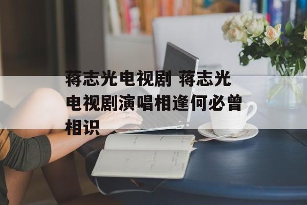 蒋志光电视剧 蒋志光电视剧演唱相逢何必曾相识-第1张图片-