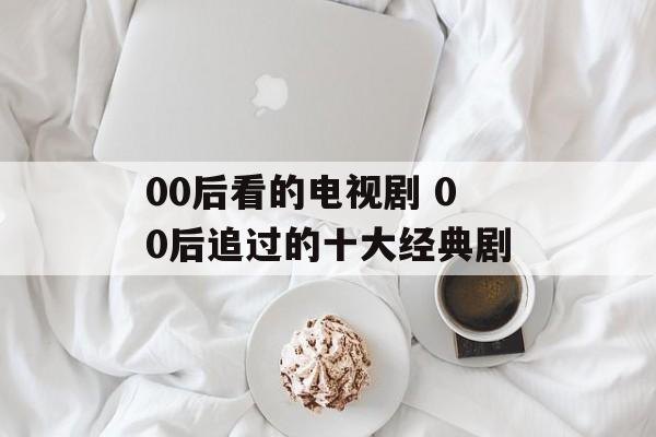 00后看的电视剧 00后追过的十大经典剧-第1张图片-