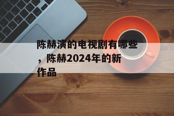 陈赫演的电视剧有哪些，陈赫2024年的新作品-第1张图片-