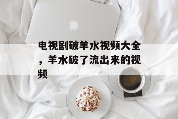 电视剧破羊水视频大全，羊水破了流出来的视频-第1张图片-
