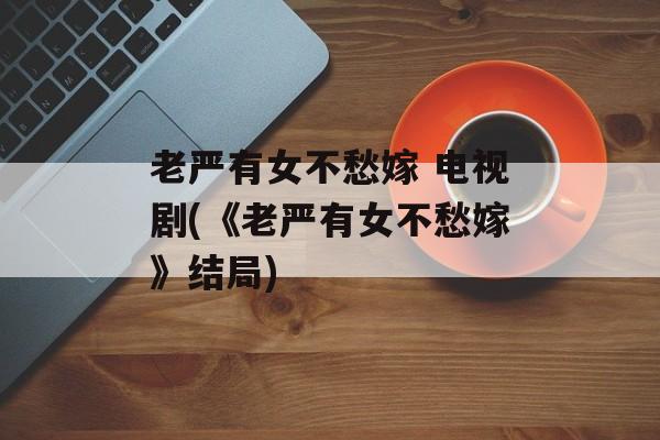 老严有女不愁嫁 电视剧(《老严有女不愁嫁》结局)-第1张图片-