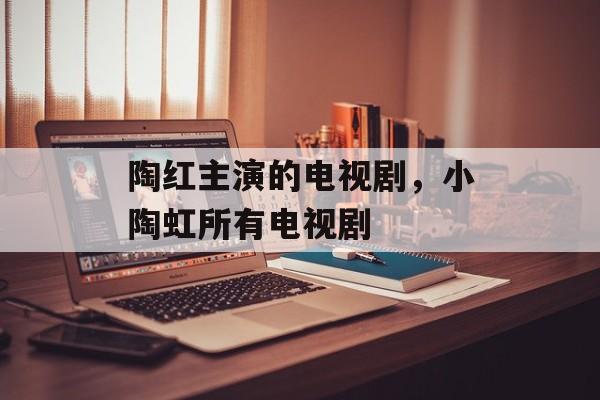 陶红主演的电视剧，小陶虹所有电视剧-第1张图片-