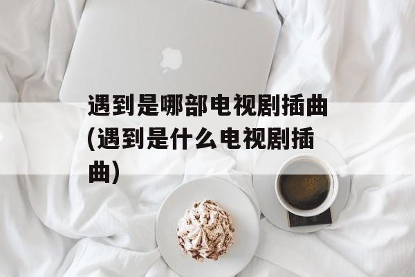 遇到是哪部电视剧插曲(遇到是什么电视剧插曲)-第1张图片-
